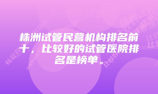 株洲试管民营机构排名前十，比较好的试管医院排名是榜单。