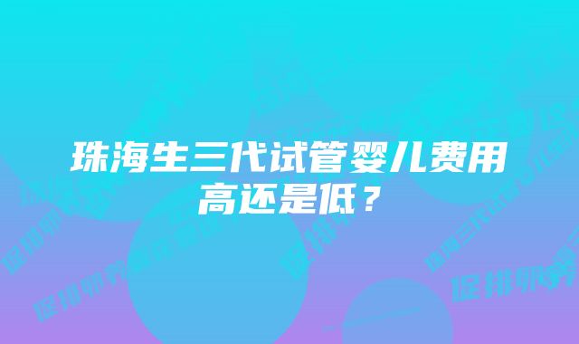 珠海生三代试管婴儿费用高还是低？