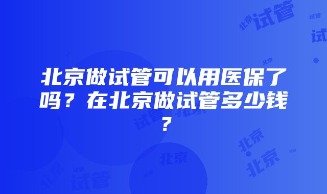 北京做试管可以用医保了吗？在北京做试管多少钱？