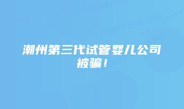 潮州第三代试管婴儿公司被骗！