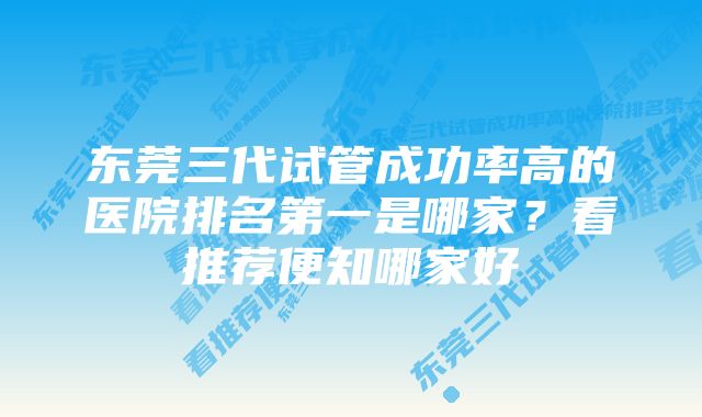 东莞三代试管成功率高的医院排名第一是哪家？看推荐便知哪家好