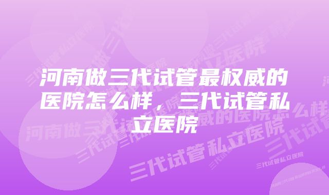 河南做三代试管最权威的医院怎么样，三代试管私立医院