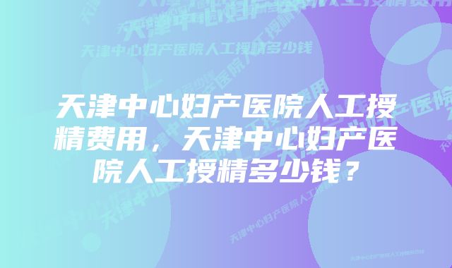 天津中心妇产医院人工授精费用，天津中心妇产医院人工授精多少钱？