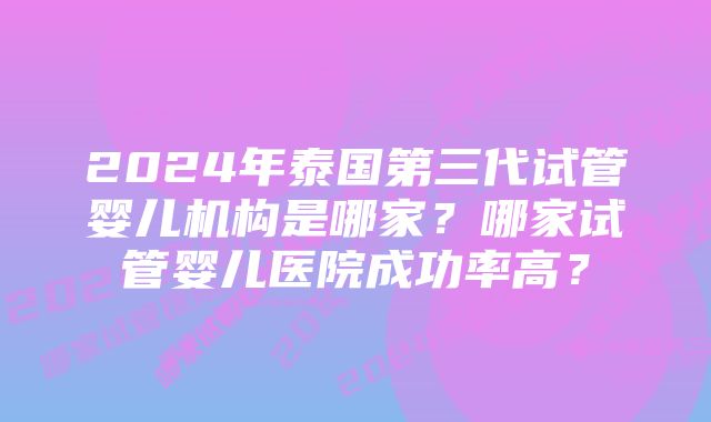 2024年泰国第三代试管婴儿机构是哪家？哪家试管婴儿医院成功率高？