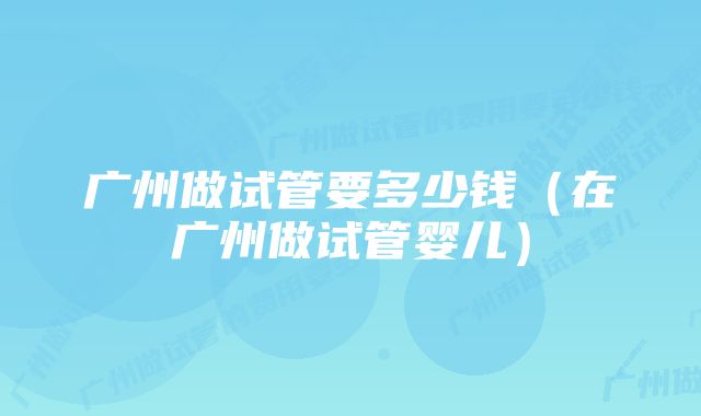 广州做试管要多少钱（在广州做试管婴儿）