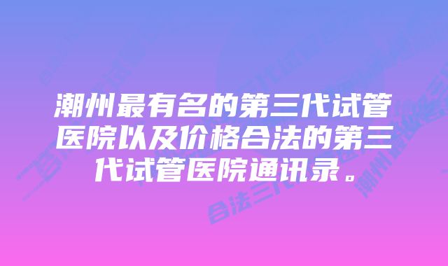 潮州最有名的第三代试管医院以及价格合法的第三代试管医院通讯录。