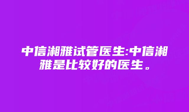 中信湘雅试管医生:中信湘雅是比较好的医生。