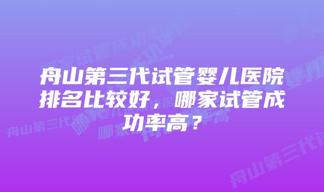 舟山第三代试管婴儿医院排名比较好，哪家试管成功率高？