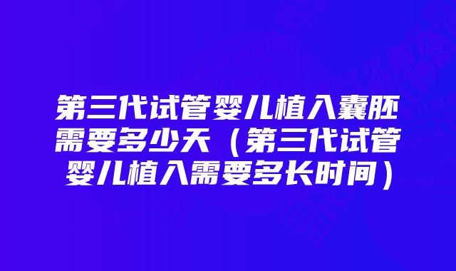 第三代试管婴儿植入囊胚需要多少天（第三代试管婴儿植入需要多长时间）