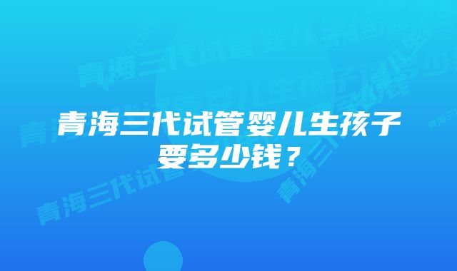 青海三代试管婴儿生孩子要多少钱？