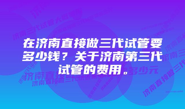 在济南直接做三代试管要多少钱？关于济南第三代试管的费用。