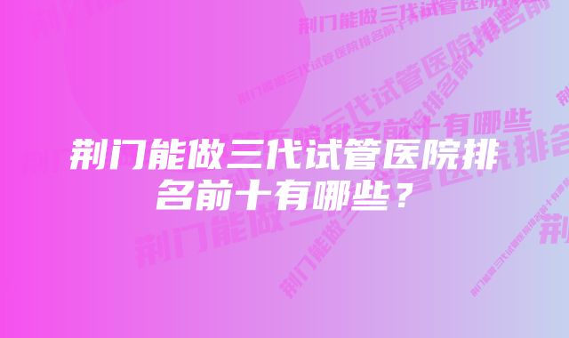 荆门能做三代试管医院排名前十有哪些？