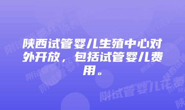 陕西试管婴儿生殖中心对外开放，包括试管婴儿费用。