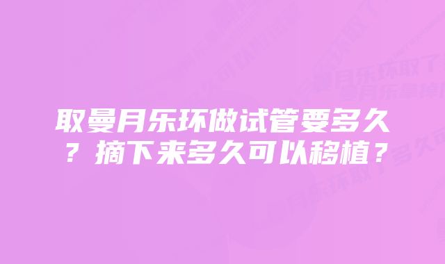 取曼月乐环做试管要多久？摘下来多久可以移植？