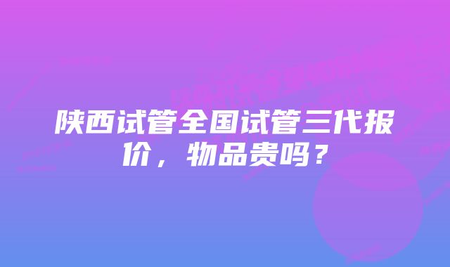 陕西试管全国试管三代报价，物品贵吗？