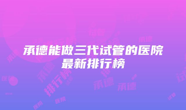 承德能做三代试管的医院最新排行榜