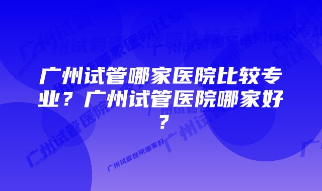 广州试管哪家医院比较专业？广州试管医院哪家好？