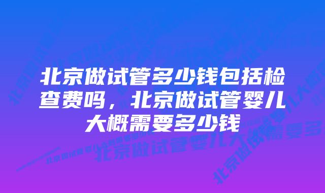 北京做试管多少钱包括检查费吗，北京做试管婴儿大概需要多少钱