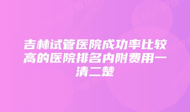 吉林试管医院成功率比较高的医院排名内附费用一清二楚