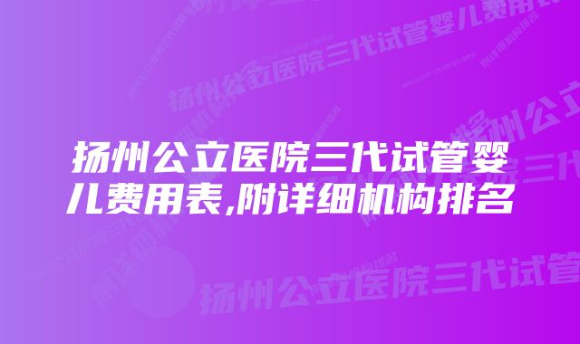 扬州公立医院三代试管婴儿费用表,附详细机构排名