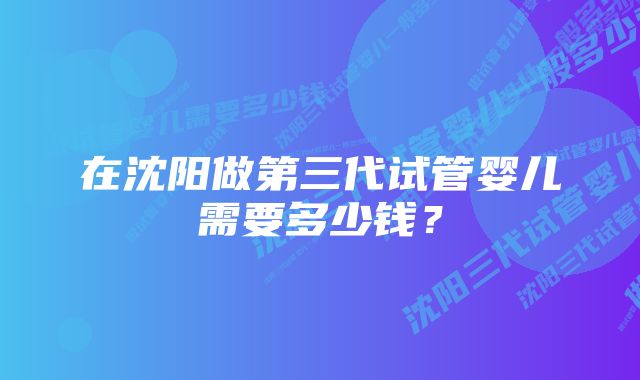 在沈阳做第三代试管婴儿需要多少钱？