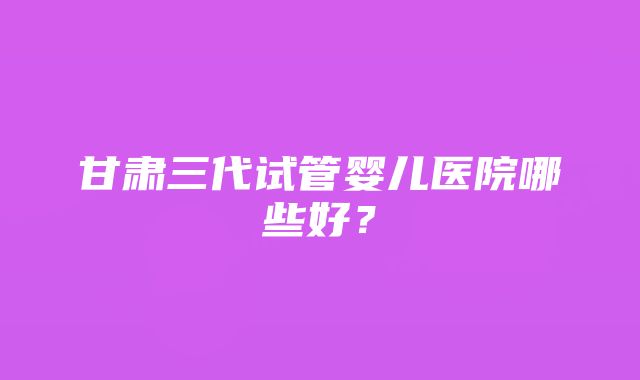 甘肃三代试管婴儿医院哪些好？