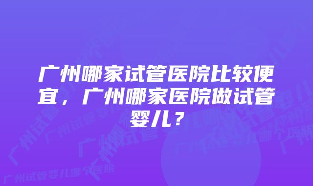 广州哪家试管医院比较便宜，广州哪家医院做试管婴儿？