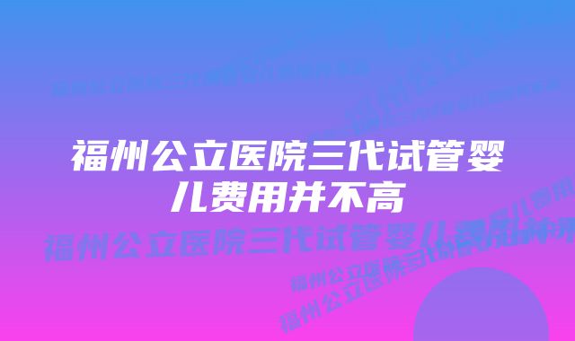 福州公立医院三代试管婴儿费用并不高