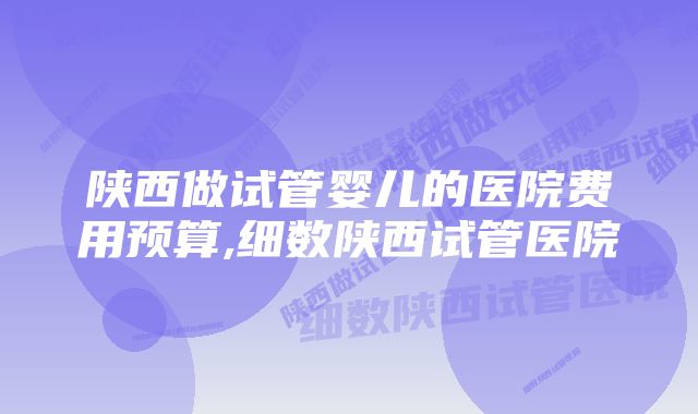 陕西做试管婴儿的医院费用预算,细数陕西试管医院