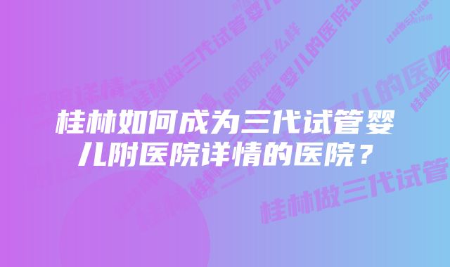 桂林如何成为三代试管婴儿附医院详情的医院？