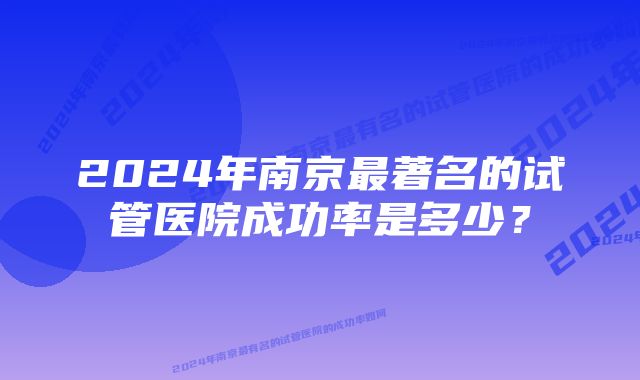 2024年南京最著名的试管医院成功率是多少？