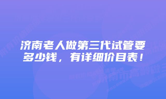 济南老人做第三代试管要多少钱，有详细价目表！