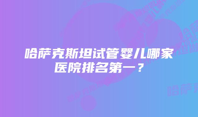 哈萨克斯坦试管婴儿哪家医院排名第一？