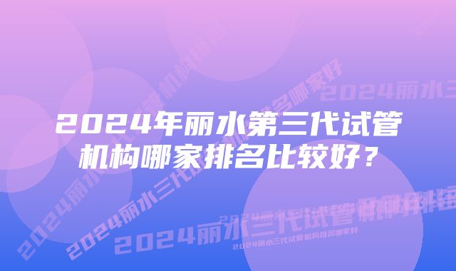 2024年丽水第三代试管机构哪家排名比较好？