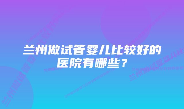 兰州做试管婴儿比较好的医院有哪些？