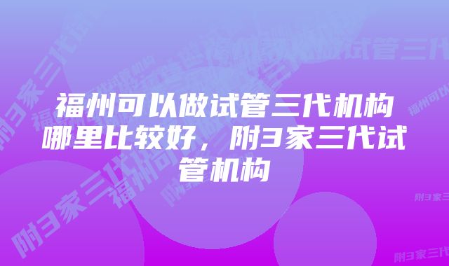 福州可以做试管三代机构哪里比较好，附3家三代试管机构