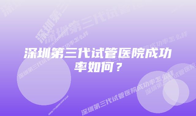 深圳第三代试管医院成功率如何？