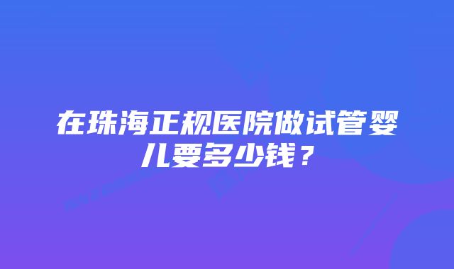 在珠海正规医院做试管婴儿要多少钱？