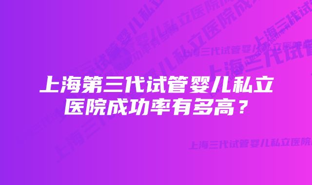 上海第三代试管婴儿私立医院成功率有多高？