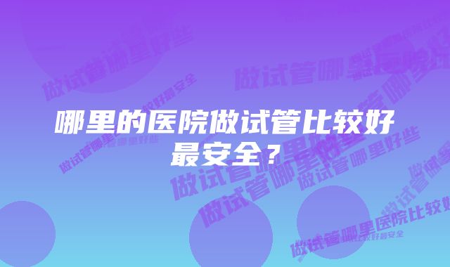 哪里的医院做试管比较好最安全？