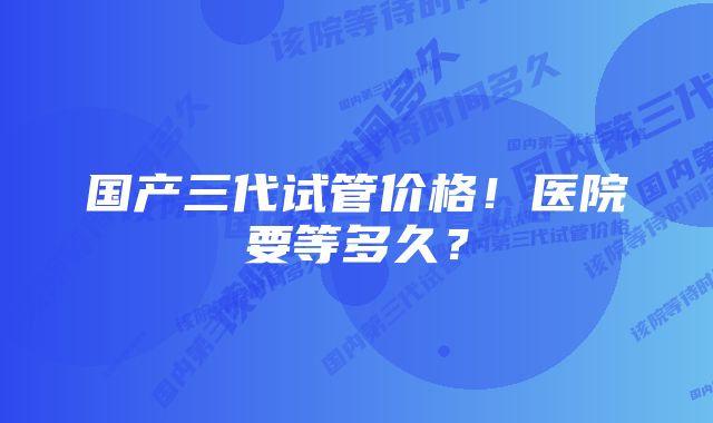 国产三代试管价格！医院要等多久？