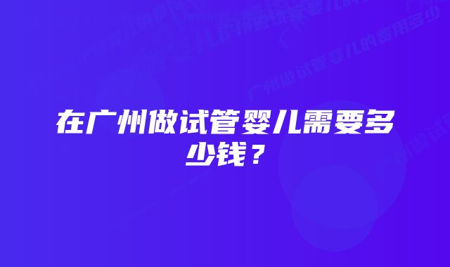 在广州做试管婴儿需要多少钱？