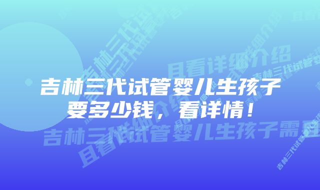 吉林三代试管婴儿生孩子要多少钱，看详情！