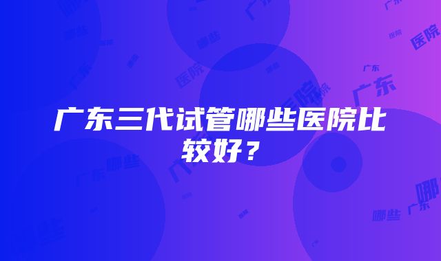 广东三代试管哪些医院比较好？