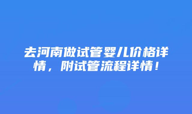 去河南做试管婴儿价格详情，附试管流程详情！