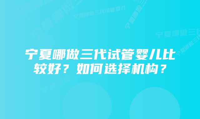 宁夏哪做三代试管婴儿比较好？如何选择机构？