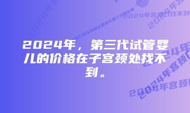 2024年，第三代试管婴儿的价格在子宫颈处找不到。