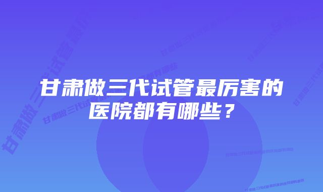 甘肃做三代试管最厉害的医院都有哪些？