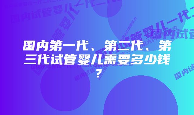 国内第一代、第二代、第三代试管婴儿需要多少钱？