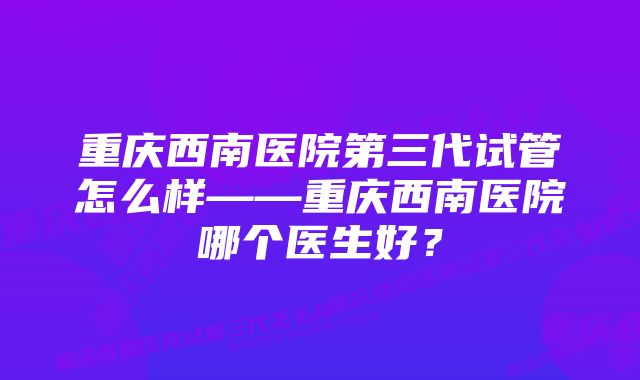 重庆西南医院第三代试管怎么样——重庆西南医院哪个医生好？